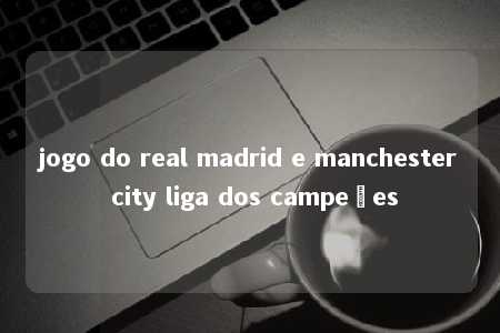 jogo do real madrid e manchester city liga dos campeões