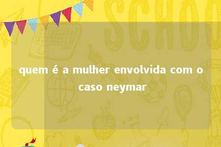 quem é a mulher envolvida com o caso neymar