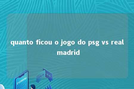 quanto ficou o jogo do psg vs real madrid