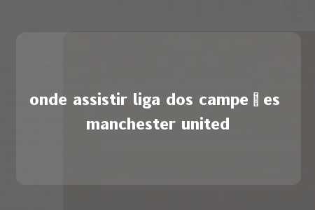 onde assistir liga dos campeões manchester united