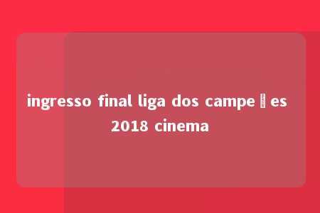 ingresso final liga dos campeões 2018 cinema