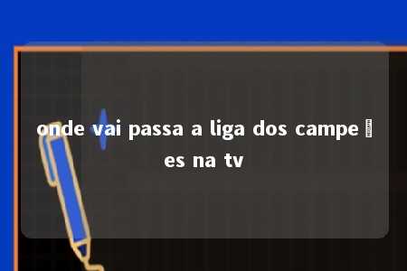 onde vai passa a liga dos campeões na tv