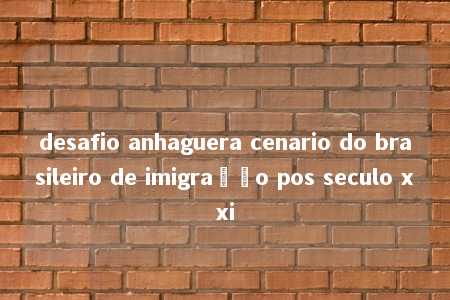 desafio anhaguera cenario do brasileiro de imigração pos seculo xxi