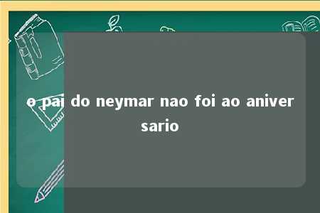 o pai do neymar nao foi ao aniversario