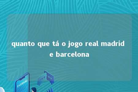 quanto que tá o jogo real madrid e barcelona