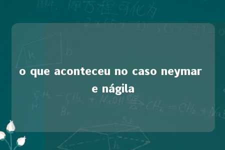 o que aconteceu no caso neymar e nágila