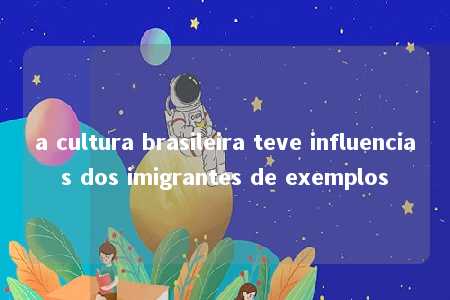 a cultura brasileira teve influencias dos imigrantes de exemplos