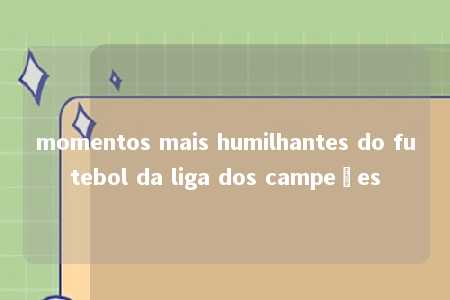 momentos mais humilhantes do futebol da liga dos campeões