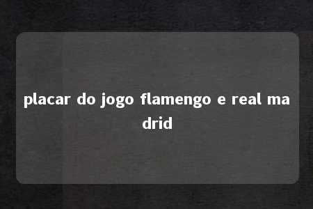 placar do jogo flamengo e real madrid