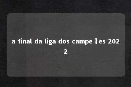 a final da liga dos campeões 2022