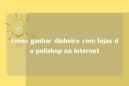 como ganhar dinheiro com lojas da polishop na internet