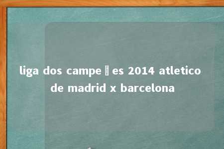 liga dos campeões 2014 atletico de madrid x barcelona