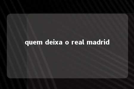 quem deixa o real madrid