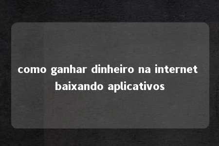 como ganhar dinheiro na internet baixando aplicativos