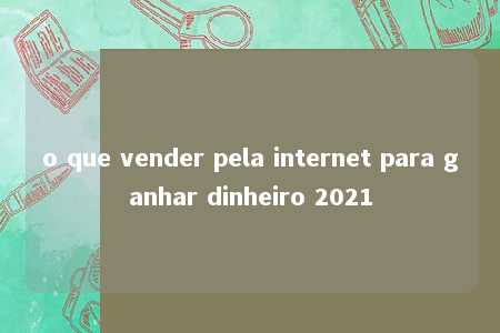 o que vender pela internet para ganhar dinheiro 2021