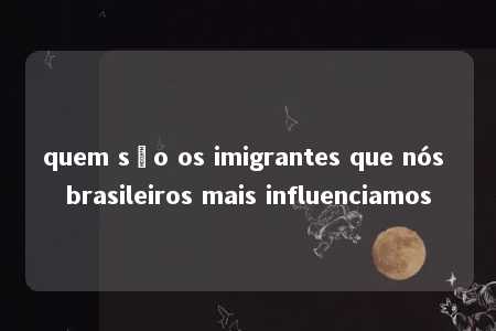 quem são os imigrantes que nós brasileiros mais influenciamos