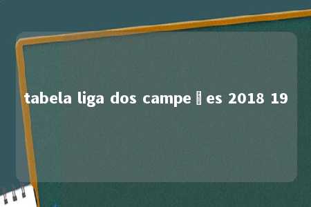 tabela liga dos campeões 2018 19