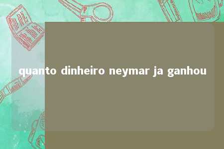 quanto dinheiro neymar ja ganhou