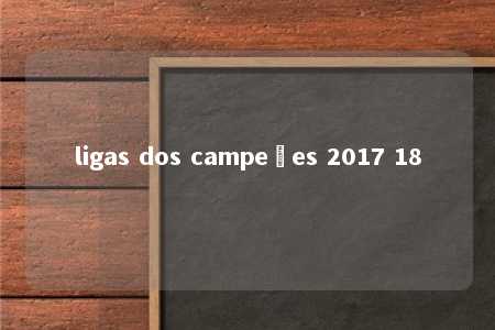 ligas dos campeões 2017 18