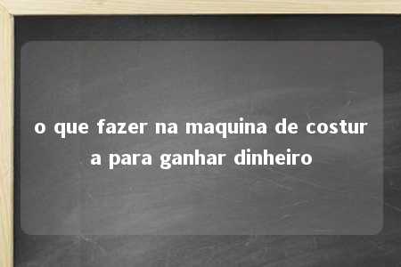 o que fazer na maquina de costura para ganhar dinheiro