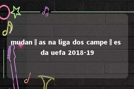 mudanças na liga dos campeões da uefa 2018-19