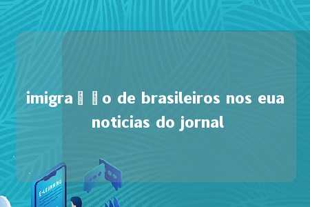 imigração de brasileiros nos eua noticias do jornal