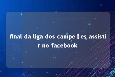 final da liga dos campeões assistir no facebook