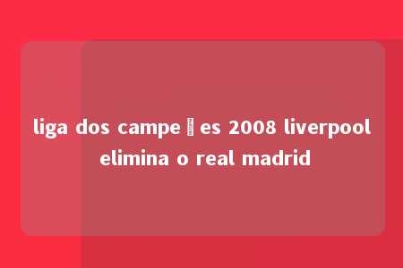 liga dos campeões 2008 liverpool elimina o real madrid