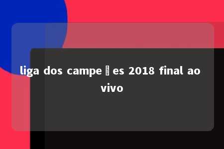 liga dos campeões 2018 final ao vivo