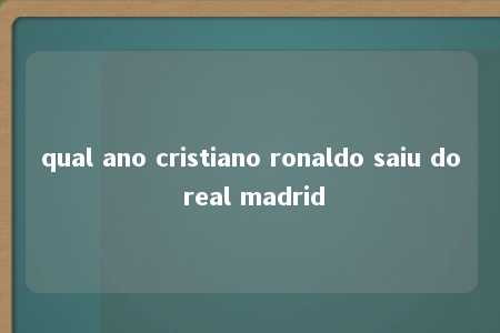 qual ano cristiano ronaldo saiu do real madrid