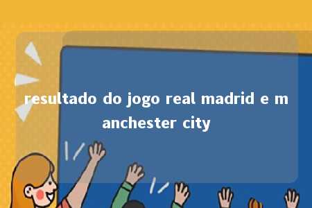 resultado do jogo real madrid e manchester city