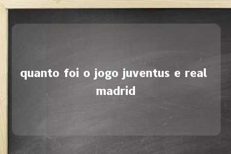 quanto foi o jogo juventus e real madrid