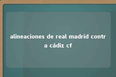 alineaciones de real madrid contra cádiz cf