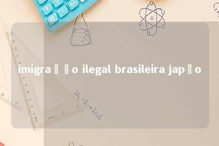 imigração ilegal brasileira japão