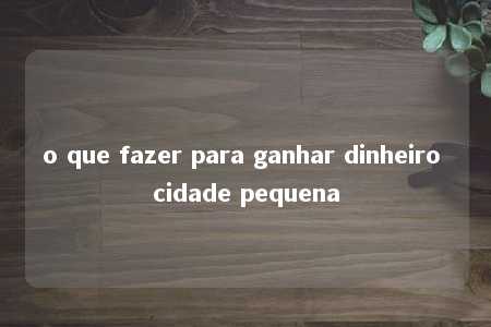 o que fazer para ganhar dinheiro cidade pequena