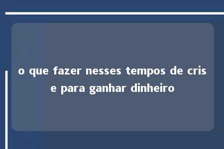 o que fazer nesses tempos de crise para ganhar dinheiro