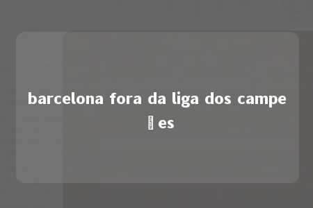 barcelona fora da liga dos campeões