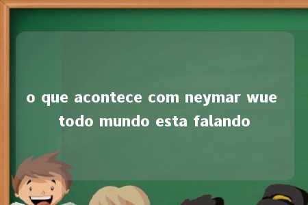 o que acontece com neymar wue todo mundo esta falando