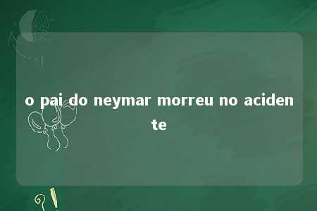 o pai do neymar morreu no acidente