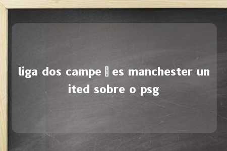 liga dos campeões manchester united sobre o psg