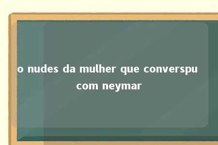 o nudes da mulher que converspu com neymar