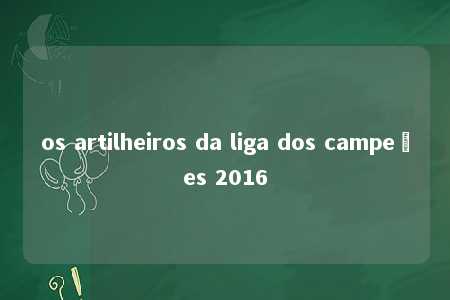 os artilheiros da liga dos campeões 2016