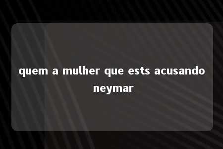 quem a mulher que ests acusando neymar