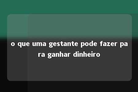 o que uma gestante pode fazer para ganhar dinheiro