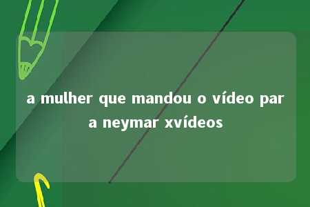 a mulher que mandou o vídeo para neymar xvídeos