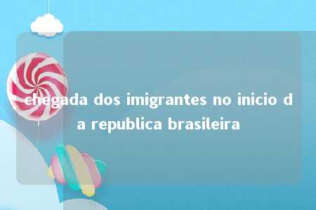 chegada dos imigrantes no inicio da republica brasileira