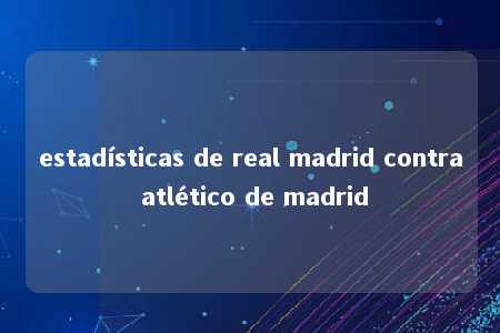 estadísticas de real madrid contra atlético de madrid