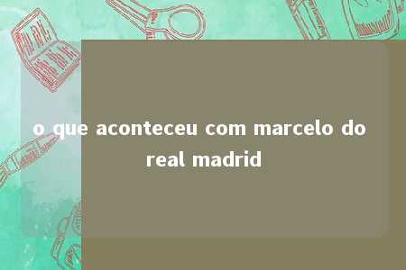 o que aconteceu com marcelo do real madrid