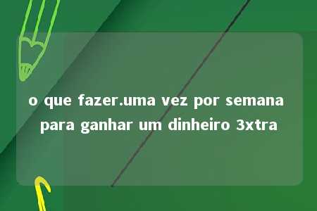 o que fazer.uma vez por semana para ganhar um dinheiro 3xtra