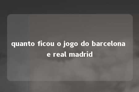 quanto ficou o jogo do barcelona e real madrid